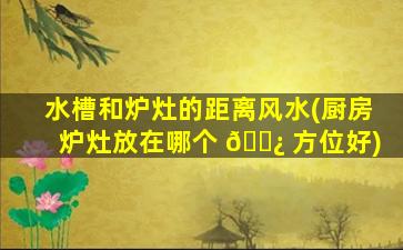 水槽和炉灶的距离风水(厨房炉灶放在哪个 🌿 方位好)